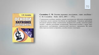Соловйов, С. М. Основи наукових досліджень : навч. посібник /
С. М. Соловйов. - Київ : ЦУЛ, 2007.-— 176 с.
У навчальному посібнику наведено методи планування та здійснення експерименту
у технічних галузях наукових досліджень та виробництва. З багатьма прикладами
розглянуті питання вибору устаткування, вимірювальних засобів, уникнення грубих
похибок і обробки результатів експерименту. Навчальний посібник у першу чергу
пропонується магістрантам спеціальностей технічного спрямування. Він може
бути корисним також аспірантам, молодим вченим і інженерам.
70
 
