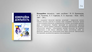 Комерційна діяльність : навч. посібник / Н. О. Криковцева,
О. Б. Казакова, Л. Г. Саркісян, Л. Л. Авдєєнко. - Київ : ЦУЛ,
2007. - 296 с.
Курс комерційної діяльності торгових організацій і підприємств охоплює
питання вивчення сутності й основних задач комерційної діяльності, правові
основи комерційної діяльності, роздержавлення, основних організаційно-правових
форм господарювання. Розробка пропозицій по раціоналізації керування
торгівлею, рішення проблем подальшого підвищення ефективності організації
технологічних процесів і обслуговування покупців неможливі без широкого
використання в ході їхнього здійснення пакета законодавчих актів, що
формують юридичну базу застосування різних форм власності. Призначається
для студентів, викладачів та широкого кола комерсантів.
74
 