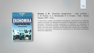 Калина, А. В. Економіка підприємства : навч. посібник /
А. В. Калина, А. А. Котвицький, О. З. Стожок. - Київ : Знання
України, 2007. - 324 с.
У навчальному посібнику розглядаються теоретичні, методологічні та практичні
питання організації та ефективності діяльності підприємства в умовах ринку та
конкуренції. Навчальний посібник розраховано на студентів, які навчаються за
програмами підготовки бакалаврів і спеціалістів економічних фахових спрямувань, а
також студентів інших спеціальностей. Посібник може стати в нагоді аспірантам,
викладачам, керівникам, менеджерам та спеціалістам, які займаються організацією
діяльності підприємств.
78
 