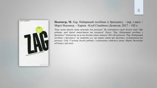 Ньюмеєр, М. Zag: Найкращий посібник із брендингу : пер. з англ. /
Марті Ньюмеєр. - Харків : Клуб Сімейного Дозвілля, 2017. - 192 с.
Чому назва бренду така важлива для реклами? Як виділитися серед безлічі імен? Що
робити, щоб бренд запам'ятали та купували? Книга "Zag. Найкращий посібник з
брендингу" відповість на ці та багато інших питань! Під обкладинкою "Zag. Найкращий
посібник з брендингу" ви знайдете усе, що варто знати про брендинг, позиціювання та
рекламу. Свій 17-річний досвід роботи з компаніями світового ринку Марті Ньюмейер
об'єднав у цій книзі.
8
 