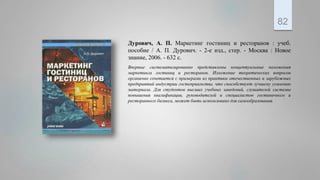 Дурович, А. П. Маркетинг гостиниц и ресторанов : учеб.
пособие / А. П. Дурович. - 2-е изд., стер. - Москва : Новое
знание, 2006. - 632 с.
Впервые систематизированно представлены концептуальные положения
маркетинга гостиниц и ресторанов. Изложение теоретических вопросов
органично сочетается с примерами из практики отечественных и зарубежных
предприятий индустрии гостеприимства, что способствует лучшему усвоению
материала. Для студентов высших учебных заведений, слушателей системы
повышения квалификации, руководителей и специалистов гостиничного и
ресторанного бизнеса, может быть использовано для самообразования.
82
 