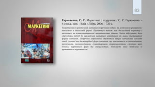 Гаркавенко, С. С. Маркетинг : підручник / С. С. Гаркавенко. -
4-е вид., доп. - Київ : Лібра, 2006. - 720 с.
Теоретичний і практичний матеріал підручника подано за модульним принципом і
викладено в діалоговій формі. Практикум також має дискусійний характер і
наголошує на альтернативності маркетингових рішень. Зміст підручника, його
структура, підхід до викладення матеріалу адаптовані до вимог дистанційної
форми навчання. Підручник адресовано студентам вищих навчальних закладів
очної, заочної та дистанційної форм навчання, що навчаються за економічними,
технічними, технологічними, гуманітарними спеціальностями, слухачам шкіл
бізнесу, керівникам фірм та спеціалістам, діяльність яких пов'язана із
практичним маркетингом.
83
 