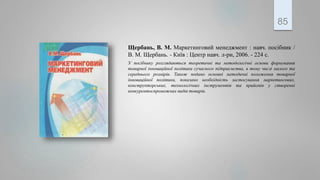 Щербань, В. М. Маркетинговий менеджмент : навч. посібник /
В. М. Щербань. - Київ : Центр навч. л-ри, 2006. - 224 с.
У посібнику розглядаються теоретичні та методологічні основи формування
товарної інноваційної політики сучасного підприємства, в тому числі малого та
середнього розмірів. Також подано основні методичні положення товарної
інноваційної політики, показано необхідність застосування маркетингових,
конструкторських, технологічних інструментів та прийомів у створенні
конкурентоспроможних видів товарів.
85
 