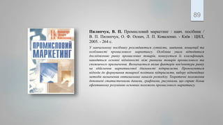 Пилипчук, В. П. Промисловий маркетинг : навч. посібник /
В. П. Пилипчук, О. Ф. Оснач, Л. П. Коваленко. - Київ : ЦНЛ,
2005. - 264 с.
У навчальному посібнику розглядаються сутність, завдання, концепції та
особливості промислового маркетингу. Особлива увага відводиться
дослідженню ринку промислових товарів, показується їх класифікація,
наводяться основні відмінності між ринками товарів промислового та
споживчого призначення. Визначається вплив факторів кон'юнктури ринку
на здійснення маркетингової діяльності підприємств. Пропонуються
підходи до формування товарної політики підприємств, вибору відповідних
методів визначення оптимальних каналів розподілу. Теоретичні положення
доповнені статистичними даними, графіками, рисунками, що сприяє більш
ефективному розумінню основних положень промислового маркетингу.
89
 