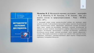 9
Малигіна, В. Д. Методологія наукових досліджень : монографія
/ В. Д. Малигіна, О. Ю. Холодова, Л. М. Акімова ; Нац. ун-т
водного госп-ва та природокористування. - Рівне : НУВГП,
2016. - 247 с.
У монографії подані основи науково-дослідної роботи для студентів вищих
навчалих закладів. У ній висвітлено такі розділи: процес наукового дослідження та
його методологічний аспект; інформаційне забезпечення наукових досліджень;
аналіз даних: методи та результати; доведення в наукових дослідженнях на
підставі висунутої гіпотези; візуалізація та графічне зображення як інструмент
наукового дослідження; прогнозування в наукових дослідженнях; методологія
дослідження якості товару; науковий результат: зміст, порядок оформлення і
захисту. Монографія розрахована на широке коло читачів і буде корисною вченим,
аспірантам, студентам і фахівцям-практикам сфери торгівлі. товарознавства,
маркетингу і комерційної діяльності.
 