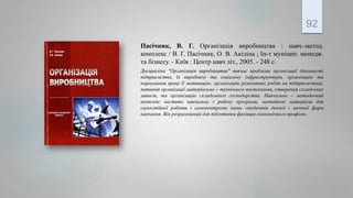 Пасічник, В. Г. Організація виробництва : навч.-метод.
комплекс / В. Г. Пасічник, О. В. Акіліна ; Ін-т муніцип. менедж.
та бізнесу. - Київ : Центр навч літ., 2005. - 248 с.
Дисципліна ″Організація виробництва″ вивчає проблеми організації діяльності
підприємства, їх виробничу та соціальну інфраструктури, організацію та
нормування праці її мотивацію, організацію ремонтних робіт на підприємствах,
питання організації матеріально – технічного постачання, створення складських
запасів, та організацію складського господарства. Навчально – методичний
комплекс містить навчальну і робочу програми, методичні матеріали для
самостійної роботи і самоконтролю знань студентів денної і заочної форм
навчання. Він розрахований для підготовки фахівців економічного профілю.
92
 