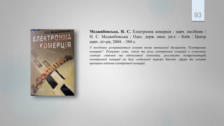 Меджибовська, Н. С. Електронна комерція : навч. посібник /
Н. С. Меджибовська ; Одес. держ. екон. ун-т. - Київ : Центр
навч. літ-ри, 2004. - 384 с.
У посібнику розкриваються основні теми навчальної дисципліни "Електронна
комерція". Розкрито суть, зміст та роль електронної комерції в сучасному
секторі світової та вітчизняної економіки, розглянуто інструментарій
електронної комерції на базі глобальної мережі Internet, сфери та основні
принципи ведення електронної комерції.
93
 