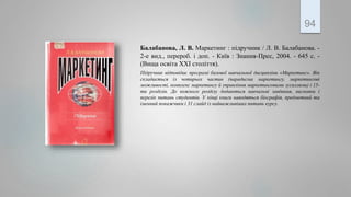 Балабанова, Л. В. Маркетинг : підручник / Л. В. Балабанова. -
2-е вид., перероб. і доп. - Київ : Знання-Прес, 2004. - 645 с. -
(Вища освіта ХХІ століття).
Підручник відповідає програмі базової навчальної дисципліни «Маркетинг». Він
складається із чотирьох частин (парадигма маркетингу, маркетингові
можливості, комплекс маркетингу й управління маркетинговими зусиллями) і 15-
ти розділів. До кожного розділу додаються навчальні завдання, висновки і
перелік питань студентів. У кінці книги наводяться біографія, предметний та
іменний покажчики і 31 слайд із найважливіших питань курсу.
94
 