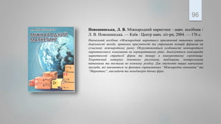 Новошинська, Л. В. Міжнародний маркетинг : навч. посібник /
Л. В. Новошинська. — Київ : Центр навч. літ-ри, 2004. — 176 с.
Навчальний посібник «Міжнародний маркетинг» присвячений питанням оцінки
доцільності виходу, правилам присутності та утримання позицій фірмами на
сучасному міжнародному ринку. Обгрунтовуються особливості міжнародного
маркетингового планування на корпоративному рівні. Аналізуються міжнародні
маркетингові стратегії фірми та товару в конкурентному середовищі.
Теоретичний матеріал доповнено рисунками, таблицями, контрольними
питаннями та тестами по кожному розділу. Для студентів вищих навчальних
закладів, які навчаються за фаховим спрямуванням “Міжнародна економіка” та
“Маркетинг”, викладачів та менеджерів діючих фірм.
96
 