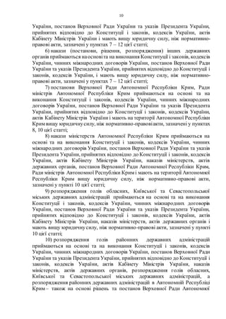 10
України, постанов Верховної Ради України та указів Президента України,
прийнятих відповідно до Конституції і законів, кодексів України, актів
Кабінету Міністрів України і мають вищу юридичну силу, ніж нормативно-
правові акти, зазначені у пунктах 7 – 12 цієї статті;
6) накази (постанови, рішення, розпорядження) інших державних
органів приймаються наосновіта на виконання Конституції і законів, кодексів
України, чинних міжнародних договорів України, постанов Верховної Ради
України та указів Президента України, прийнятих відповідно до Конституції і
законів, кодексів України, і мають вищу юридичну силу, ніж нормативно-
правові акти, зазначені у пунктах 7 – 12 цієї статті;
7) постанови Верховної Ради Автономної Республіки Крим, Ради
міністрів Автономної Республіки Крим приймаються на основі та на
виконання Конституції і законів, кодексів України, чинних міжнародних
договорів України, постанов Верховної Ради України та указів Президента
України, прийнятих відповідно до Конституції і законів, кодексів України,
актів Кабінету Міністрів України і мають на території Автономної Республіки
Крим вищу юридичнусилу, ніж нормативно-правовіакти, зазначені у пунктах
8, 10 цієї статті;
8) накази міністерств Автономної Республіки Крим приймаються на
основі та на виконання Конституції і законів, кодексів України, чинних
міжнародних договорів України, постанов Верховної Ради України та указів
Президента України, прийнятих відповідно до Конституції і законів, кодексів
України, актів Кабінету Міністрів України, наказів міністерств, актів
державних органів, постанов Верховної Ради Автономної Республіки Крим,
Ради міністрів Автономної Республіки Крим і мають на території Автономної
Республіки Крим вищу юридичну силу, ніж нормативно-правові акти,
зазначені у пункті 10 цієї статті;
9) розпорядження голів обласних, Київської та Севастопольської
міських державних адміністрацій приймаються на основі та на виконання
Конституції і законів, кодексів України, чинних міжнародних договорів
України, постанов Верховної Ради України та указів Президента України,
прийнятих відповідно до Конституції і законів, кодексів України, актів
Кабінету Міністрів України, наказів міністерств, актів державних органів і
мають вищу юридичнусилу, ніж нормативно-правові акти, зазначені у пункті
10 цієї статті;
10) розпорядження голів районних державних адміністрацій
приймаються на основі та на виконання Конституції і законів, кодексів
України, чинних міжнародних договорів України, постанов Верховної Ради
України та указів Президента України, прийнятих відповідно до Конституції і
законів, кодексів України, актів Кабінету Міністрів України, наказів
міністерств, актів державних органів, розпорядження голів обласних,
Київської та Севастопольської міських державних адміністрацій, а
розпорядження районних державних адміністрацій в Автономній Республіці
Крим – також на основі рішень та постанов Верховної Ради Автономної
 