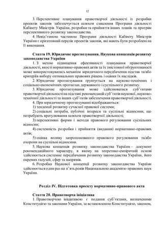 12
3. Перспективне планування правотворчої діяльності із розробки
проектів законів забезпечується шляхом схвалення Програми діяльності
Кабінету Міністрів України, розробки та прийняття інших планів та програм
перспективного розвитку законодавства.
4. Невід’ємною частиною Програми діяльності Кабінету Міністрів
України є орієнтовний перелік проектів законів, які мають бути розробленіна
її виконання.
Стаття 19. Юридичне прогнозування. Наукова концепція розвитку
законодавства України
1. З метою підвищення ефективності планування правотворчої
діяльності, якостінормативно-правовихактів та їх змістовної обґрунтованості
може використовуватись механізм юридичного передбачення підстав та/або
критеріїв вибору оптимальних правових рішень і оцінки їх наслідків.
2. Юридичне прогнозування ґрунтується на науково-технічних і
соціально-економічних прогнозах державного і суспільного розвитку.
3. Юридичне прогнозування може здійснюватися суб’єктами
правотворчоїдіяльностіна підставі рекомендацій суб’єктів наукової, науково-
технічної діяльності та інших суб’єктів забезпечення правотворчоїдіяльності.
4. При юридичному прогнозуванні відображаються:
1) тенденції розвитку сучасної правової системи;
2) соціальні потреби, публічні інтереси та суспільні відносини, що
потребують врегулювання шляхом правотворчої діяльності;
3) перспективні форми і методи правового регулювання суспільних
відносин;
4) системність розробки і прийняття (видання) нормативно-правових
актів;
5) оцінка впливу запропонованого правового регулювання та/або
охорони на суспільні відносини.
5. Наукова концепція розвитку законодавства України – документ
рекомендаційного характеру, в якому на теоретико-емпіричній основі
здійснюється системне передбачення розвитку законодавства України, його
окремих галузей, сфер та напрямів.
6. Розробка Наукової концепції розвитку законодавства України
здійснюється один раз на п’ять років Національною академією правових наук
України.
Розділ IV. Підготовка проекту нормативно-правового акта
Стаття 20. Правотворча ініціатива
1. Правотворчою ініціативою є подання суб’єктами, визначеними
Конституцією та законами України, за встановленою Конституцією, законом,
 