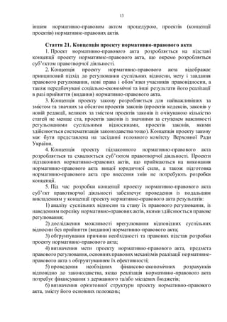 13
іншим нормативно-правовим актом процедурою, проектів (концепції
проектів) нормативно-правових актів.
Стаття 21. Концепція проекту нормативно-правового акта
1. Проект нормативно-правового акта розробляється на підставі
концепції проекту нормативно-правового акта, що окремо розробляється
суб’єктом правотворчої діяльності.
2. Концепція проекту нормативно-правового акта відображає
принциповий підхід до регулювання суспільних відносин, мету і завдання
правового регулювання, нові права і обов’язки учасників правовідносин, а
також передбачувані соціально-економічні та інші результати його реалізації
в разі прийняття (видання) нормативно-правового акта.
3. Концепція проекту закону розробляється для найважливіших за
змістом та значних за обсягом проектів законів (проектів кодексів, законів у
новій редакції, великих за змістом проектів законів із очікуваною кількістю
статей не менше ста, проектів законів із значними за ступенем важливості
регульованими суспільними відносинами, проектів законів, якими
здійснюється систематизація законодавстватощо). Концепція проекту закону
має бути представлена на засіданні головного комітету Верховної Ради
України.
4. Концепція проекту підзаконного нормативно-правового акта
розробляється та схвалюється суб’єктом правотворчої діяльності. Проекти
підзаконних нормативно-правових актів, що приймаються на виконання
нормативно-правового акта вищої юридичної сили, а також підготовка
нормативно-правового акта про внесення змін не потребують розробки
концепції.
5. Під час розробки концепції проекту нормативно-правового акта
суб’єкт правотворчої діяльності забезпечує проведення із подальшим
викладенням у концепції проекту нормативно-правового акта результатів:
1) аналізу суспільних відносин та стану їх правового регулювання, із
наведенням переліку нормативно-правовихактів, якимиздійснюється правове
регулювання;
2) дослідження можливості врегулювання відповідних суспільних
відносин без прийняття (видання) нормативно-правового акта;
3) обґрунтування причини необхідності та правових підстав розробки
проекту нормативно-правового акта;
4) визначення мети проекту нормативно-правового акта, предмета
правового регулювання, основнихправовихмеханізмів реалізації нормативно-
правового акта з обґрунтуванням їх ефективності;
5) проведення необхідних фінансово-економічних розрахунків
відповідно до законодавства, якщо реалізація нормативно-правового акта
потребує фінансування з державного та/або місцевих бюджетів;
6) визначення орієнтовної структури проекту нормативно-правового
акта, змісту його основних положень;
 