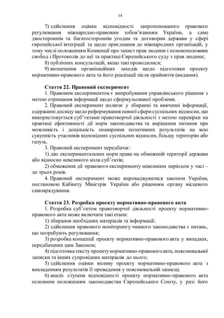 14
7) здійснення оцінки відповідності запропонованого правового
регулювання міжнародно-правовим зобов’язанням України, а саме
двостороннім та багатостороннім угодам та договорам держави у сфері
європейської інтеграції та щодо приєднання до міжнародних організацій, у
тому числі положенням Конвенції про захист прав людини і основоположних
свобод і Протоколів до неї та практиці Європейського суду з прав людини;
8) публічних консультацій, якщо такі проводилися;
9) визначення організаційних заходів щодо підготовки проекту
нормативно-правового акта та його реалізації після прийняття (видання).
Стаття 22. Правовий експеримент
1. Правовим експериментом є випробування управлінського рішення з
метою отримання інформації щодо сформульованої проблеми.
2. Правовий експеримент полягає у збиранні та вивченні інформації,
одержаннідосвіду щодо реформування певної сферисуспільних відносин, що
використовується суб’єктами правотворчої діяльності з метою перевірки на
практиці ефективності дії норм законодавства та вирішення питання про
можливість і доцільність поширення позитивних результатів на всю
сукупність учасників відповідних суспільних відносин, більшу територію або
галузь.
3. Правовий експеримент передбачає:
1) дію експериментальних норм права на обмеженій території держави
або відносно невеликого кола суб’єктів;
2) обмеження дії правового експерименту невеликим періодом у часі –
до трьох років.
4. Правовий експеримент може впроваджуватися законом України,
постановою Кабінету Міністрів України або рішенням органу місцевого
самоврядування.
Стаття 23. Розробка проекту нормативно-правового акта
1. Розробка суб’єктом правотворчої діяльності проекту нормативно-
правового акта може включати такі етапи:
1) збирання необхідних матеріалів та інформації;
2) здійснення правового моніторингу чинного законодавства з питань,
що потребують регулювання;
3) розробка концепції проекту нормативно-правового акта у випадках,
передбачених цим Законом;
4) підготовкатексту проектунормативно-правовогоакта, пояснювальної
записки та інших супровідних матеріалів до нього;
5) здійснення оцінки впливу проекту нормативно-правового акта з
викладенням результатів її проведення у пояснювальній записці;
6) аналіз ступеня відповідності проекту нормативно-правового акта
основним положенням законодавства Європейського Союзу, у разі його
 