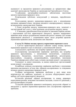 15
належності за предметом правового регулювання до пріоритетних сфер
адаптації законодавства України до законодавства Європейського Союзу;
7) здійснення організаційно-технічного забезпечення підготовки
проекту нормативно-правового акта;
8) проведення публічних консультацій у випадках, передбачених
законом;
9) погодження проекту нормативно-правового акта з відповідними
органами державної влади, органами місцевого самоврядування у порядку,
встановленому законодавством України.
2. Етапи розробки проекту нормативно-правового акта, зазначені в
частині першій цієї статті, є обов’язковими для розробки проекту закону.
3. У випадках, передбачених Конституцією та законамиУкраїни, актами
і дорученнями суб’єкта правотворчої діяльності, проекти нормативно-
правових актів можуть розроблятись іншими або разом з іншими суб’єктами
правотворчої діяльності з дотриманням вимог щодо розробки проектів
нормативно-правових актів, визначених цим Законом.
Стаття 24. Оцінка впливу проекту нормативно-правового акта
1. Суб’єкт правотворчої діяльності здійснює оцінку впливу проекту
нормативно-правового акта та викладає у пояснювальній записці:
1) актуальність проблеми, яка потребує правового врегулювання;
2) альтернативу (альтернативи) вирішення проблеми, яка потребує
правового врегулювання, з визначенням економічних, соціальних,
фінансових, бюджетних, екологічних, демографічних, регуляторних,
інвестиційних, гендерних, дискримінаційних, корупційних, виконання
Україноюміжнародних зобов’язань та інших наслідків кожної з альтернатив;
3) кількісні та якісні показники, за якими оцінюється прогнозований
вплив кожної з альтернатив;
4) найбільш доцільну альтернативу вирішення проблеми з поясненням
причинно-наслідкового зв’язку між обраною альтернативою та очікуваним
впливом проекту нормативно-правового акта;
5) обрану альтернативу вирішення проблеми у разі, якщо вона
відрізняється від найбільш доцільної, та достатнє обґрунтування такого
вибору суб’єктом правотворчої діяльності;
6) способи реалізації обраної альтернативи та шляхи правового
коригування ризиків, можливих негативних наслідків, сталості її реалізації у
разі надзвичайних ситуацій;
7) способи проведення правового моніторингу результатів обраної та
викладеної у проекті нормативно-правового акта альтернативи вирішення
проблеми.
 