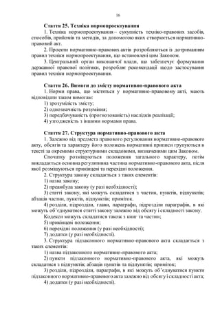 16
Стаття 25. Техніка нормопроектування
1. Техніка нормопроектування – сукупність техніко-правових засобів,
способів, прийомів та методів, за допомогою яких створюється нормативно-
правовий акт.
2. Проекти нормативно-правових актів розробляються із дотриманням
правил техніки нормопроектування, що встановлені цим Законом.
3. Центральний орган виконавчої влади, що забезпечує формування
державної правової політики, розробляє рекомендації щодо застосування
правил техніки нормопроектування.
Стаття 26. Вимоги до змісту нормативно-правового акта
1. Норми права, що містяться у нормативно-правовому акті, мають
відповідати таким вимогам:
1) зрозумілість змісту;
2) однозначність розуміння;
3) передбачуваність (прогнозованість) наслідків реалізації;
4) узгодженість з іншими нормами права.
Стаття 27. Структура нормативно-правового акта
1. Залежно від предмета правового регулювання нормативно-правового
акту, обсягів та характеру його положень нормативні приписи групуються в
тексті за окремими структурними складовими, визначеними цим Законом.
Спочатку розміщуються положення загального характеру, потім
викладається основна регулятивна частина нормативно-правового акта, після
якої розміщуються прикінцеві та перехідні положення.
2. Структура закону складається з таких елементів:
1) назва закону;
2) преамбула закону (у разі необхідності);
3) статті закону, які можуть складатися з частин, пунктів, підпунктів;
абзаців частин, пунктів, підпунктів; приміток.
4) розділи, підрозділи, глави, параграфи, підрозділи параграфів, в які
можуть об’єднуватися статті закону залежно від обсягу і складності закону.
Кодекси можуть складатися також з книг та частин;
5) прикінцеві положення;
6) перехідні положення (у разі необхідності);
7) додатки (у разі необхідності).
3. Структура підзаконного нормативно-правового акта складається з
таких елементів:
1) назва підзаконного нормативно-правового акта;
2) пункти підзаконного нормативно-правового акта, які можуть
складатися з підпунктів; абзаців пунктів та підпунктів; приміток;
3) розділи, підрозділи, параграфи, в які можуть об’єднуватися пункти
підзаконного нормативно-правовогоактазалежно від обсягуіскладностіакта;
4) додатки (у разі необхідності).
 