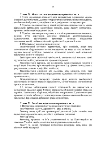 17
Стаття 28. Мова та стиль нормативно-правового акта
1. Текст нормативно-правового акта викладається державною мовою,
офіційно-діловим стилем, для якого характернийнейтральнийтонвикладення,
позбавлений образності, емоційності та індивідуальних авторських рис.
2. Терміни, що вживаються у тексті нормативно-правового акта, мають
відповідати термінології Конституції України, цього Закону, нормативно-
правових актів вищої юридичної сили.
3. Терміни, що використовуються в тексті нормативно-правового акта,
повинні бути короткими, лексично правильно сформульованими,
однозначними, зрозумілими. Пріоритет повинен віддаватися
загальновживаній та/або спеціальній термінології державної мови.
4. Обмеженому використанню підлягає:
1) запозичення іноземної термінології, крім випадків, якщо таке
запозичення є обґрунтованим в смисловому сенсі та якщо до того чи іншого
терміна складно підібрати еквівалент державною мовою, який правильно
відображав би його значення;
2) використання оціночної термінології, значення якої викликає певні
труднощі щодо її тлумачення при правозастосуванні;
3) використання термінів, що позначають вузькоспеціальні поняття в
галузі науки і техніки, крім випадків використання їх у сферах законодавчого
регулювання, де вони професійно необхідні;
4) використання синонімів або омонімів, крім випадків, коли таке
використання єтермінологічно виправданим та відповідає змісту нормативно-
правового акта;
5) запровадження застарілих термінів, крім випадків необхідності
забезпечення історико-правової відповідності, з обов’язковим уточненням їх
сучасного значення.
5. З метою забезпечення єдності термінології, що вживається у
нормативно-правових актах України створюється Єдиний глосарій правових
термінів. Наповнення, зберігання, обробката використання Єдиного глосарію
правовихтермінів забезпечується центральним органом виконавчої влади, що
забезпечує формування державної правової політики.
Стаття 29. Реквізити нормативно-правового акта
1. Нормативно-правовий акт повинен містити такі реквізити:
1) зображення малого Державного Герба України;
2) повну назву суб’єкта правотворчої діяльності (крім законів), вид
нормативно-правового акта, дату його прийняття (видання);
3) номер акта;
4) посаду, прізвище та ім’я уповноваженої на це Конституцією та
законами України особи, яка підписала нормативно-правовий акт;
5) дату та номер реєстрації нормативно-правового акта, якщо він
підлягає такій реєстрації.
 