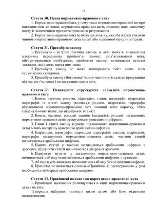 18
Стаття 30. Назва нормативно-правового акта
1. Нормативно-правовийакт, у тому числі нормативно-правовийактпро
внесення змін до інших нормативно-правових актів, повинен мати лаконічну
назву із зазначенням предмета правового регулювання.
2. Нормативно-правовийактне може мати назву, яка збігається з назвою
чинного нормативно-правового акта вищої або однакової юридичної сили.
Стаття 31. Преамбула закону
1. Преамбула – вступна частина закону, в якій можуть визначатися
історична передумова прийняття закону, роз’яснюватися мета,
обґрунтовуватися необхідність прийняття закону, визначатися основні
завдання, які стоять перед ним тощо.
2. Преамбула закону не може повторювати зміст інших його
структурних складових.
3. Преамбула законуєйого невід’ємною частиною іпідлягає врахуванню
під час роз’яснення і застосування цього акта.
Стаття 32. Позначення структурних елементів нормативно-
правового акта
1. Книги, частини, розділи, підрозділи, глави, параграфи, підрозділи
параграфів та статті закону (кодексу); розділи, підрозділи, параграфи
підзаконного нормативно-правового акта повинні мати коротку, чітко
сформульовану назву, що відображає їх зміст.
2. Книги, частини, розділи законів (кодексів); розділи підзаконних
нормативно-правових актів нумеруються римськими цифрами.
3. Глави і статті закону (пункти підзаконного нормативно-правового
акта) мають наскрізну нумерацію арабськими цифрами.
4. Підрозділи, параграфи, підрозділи параграфів законів; підрозділи,
параграфи підзаконних нормативно-правових актів; частини статей
позначаються арабськими цифрами.
5. Пункти статей у законах позначаються арабськими цифрами з
дужками; підпункти статей позначаються літерою з дужками.
6. Підпункти пунктів у підзаконних нормативно-правових актах
починаються з абзацу та позначаються арабськими цифрами з дужками.
7. Абзацив усіх випадках починаються з абзацубез позначення цифрою.
8. Примітки позначаються словом «Примітка» із застосуванням у разі
необхідності нумерації арабськими цифрами.
Стаття 33. Прикінцеві положення нормативно-правового акта
1. Прикінцеві положення розміщуються в кінці нормативно-правового
акта і містять:
1) порядок набрання чинності таким актом або його окремими
положеннями;
 