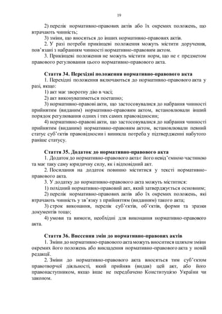 19
2) перелік нормативно-правових актів або їх окремих положень, що
втрачають чинність;
3) зміни, що вносяться до інших нормативно-правових актів.
2. У разі потреби прикінцеві положення можуть містити доручення,
пов’язані з набранням чинності нормативно-правовим актом.
3. Прикінцеві положення не можуть містити норм, що не є предметом
правового регулювання цього нормативно-правового акта.
Стаття 34. Перехідні положення нормативно-правового акта
1. Перехідні положення включаються до нормативно-правового акта у
разі, якщо:
1) акт має зворотну дію в часі;
2) акт виконуватиметься поетапно;
3) нормативно-правові акти, що застосовувалися до набрання чинності
прийнятим (виданим) нормативно-правовим актом, встановлювали інший
порядок регулювання одних і тих самих правовідносин;
4) нормативно-правові акти, що застосовувалися до набрання чинності
прийнятим (виданим) нормативно-правовим актом, встановлювали певний
статус суб’єктів правовідносин і виникла потреба у підтвердженні набутого
раніше статусу.
Стаття 35. Додаток до нормативно-правового акта
1. Додатокдо нормативно-правового актає його невід’ємною частиною
та має таку саму юридичну силу, як і відповідний акт.
2. Посилання на додаток повинно міститися у тексті нормативно-
правового акта.
3. У додатку до нормативно-правового акта можуть міститися:
1) похідний нормативно-правовий акт, який затверджується основним;
2) перелік нормативно-правових актів або їх окремих положень, які
втрачають чинність у зв’язку з прийняттям (виданням) такого акта;
3) строк виконання, перелік суб’єктів, об’єктів, форми та зразки
документів тощо;
4) умови та вимоги, необхідні для виконання нормативно-правового
акта.
Стаття 36. Внесення змін до нормативно-правових актів
1. Зміни до нормативно-правового актаможуть вноситися шляхом зміни
окремих його положень або викладення нормативно-правового акта у новій
редакції.
2. Зміни до нормативно-правового акта вносяться тим суб’єктом
правотворчої діяльності, який прийняв (видав) цей акт, або його
правонаступником, якщо інше не передбачено Конституцією України чи
законом.
 