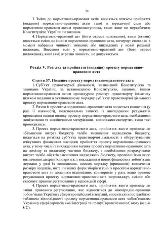 20
3. Зміни до нормативно-правових актів вносяться шляхом прийняття
(видання) нормативно-правових актів такої ж юридичної сили або
нормативно-правовим актом правонаступника, якщо інше не передбачено
Конституцією України чи законом.
4. Нормативно-правовий акт (його окремі положення), яким (якими)
вносяться зміни до іншого нормативно-правового акта, вичерпує свою дію в
момент набрання чинності змінених або викладених у новій редакції
положень. Внесення змін у нормативно-правовий акт (його окремі
положення), який (які) втратив чинність, не допускається.
Розділ V. Розгляд та прийняття (видання) проекту нормативно-
правового акта
Стаття 37. Подання проекту нормативно-правового акта
1. Суб’єкт правотворчої діяльності, визначений Конституцією та
законами України, за встановленою Конституцією, законом, іншим
нормативно-правовим актом процедурою реалізує правотворчу ініціативу
шляхом подання в установленому порядку суб’єкту правотворчої діяльності
проекту нормативно-правового акта.
2. Разом із проектом нормативно-правового акта подається концепція (у
разі її наявності), пояснювальна записка із викладенням результатів
проведення оцінки впливу проекту нормативно-правового акта, необхідними
довідковими та аналітичними матеріалами, висновками експертиз, якщо такі
проводилися.
3. Проект нормативно-правового акта, прийняття якого призведе до
збільшення витрат бюджету та/або зменшення надходжень бюджету,
подається на розгляд суб’єкта правотворчої діяльності з обґрунтуванням
очікуваних фінансових наслідків прийняття проекту нормативно-правового
акта, у тому числі із викладенням впливу проекту нормативно-правовогоакта
на дохідну та видаткову частини бюджету, з необхідними розрахунками
витрат та/або обсягів зменшення надходжень бюджету, пропозиціями щодо
визначення джерел їх покриття, з викладенням нових фінансових зобов’язань
держави у разі їх виникнення, описом порядку (принципів) визначення
розміру податків, мита чи інших форм зборів згідно із проектом нормативно-
правового акта із доданням відповідних кошторисів у разі, якщо правове
регулювання проекту нормативно-правового акта запроваджує, змінює або
скасовує правове регулювання у відповідній сфері.
4. Проект нормативно-правового акта, прийняття якого призведе до
зміни правового регулювання, яке відноситься до міжнародно-правових
зобов’язаньУкраїниусферієвропейськоїінтеграції, вноситься із постатейною
таблицею відповідності проекту нормативно-правового акта зобов’язанням
Україниу сфері європейськоїінтеграції та правуЄвропейського Союзу (acquis
ЄС).
 