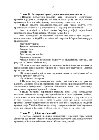 21
Стаття 38. Експертиза проекту нормативно-правового акта
1. Проекти нормативно-правових актів підлягають обов’язковій
правовій (юридичній) експертизі, яка здійснюється суб’єктами забезпечення
правотворчої діяльності в порядку, визначеному законодавством.
2. Щодо проектів нормативно-правових актів також можуть бути
проведені у встановленому законодавством порядку такі експертизи:
1) на відповідність зобов’язанням України у сфері європейської
інтеграції та праву Європейського Союзу (acquis ЄС);
2) на відповідність положенням Конвенції про захист прав людини і
основоположнихсвобод і Протоколів до неї та практиці Європейськогосудуз
прав людини;
3) антикорупційна;
4) фінансово-економічна;
5) екологічна;
6) цифрова;
7) антидискримінаційна;
8) гендерно-правова;
9) щодо впливу на показники бюджету та відповідність законам, що
регулюють бюджетні відносини;
10) щодо впливу на показники економічного і соціального розвитку та
відповідності зобов’язанням України за Угодою про заснування Світової
організації торгівлі;
11) щодо відповідності засадам державної політики у сфері наукової та
науково-технічної діяльності;
12) інші види експертиз.
3. Проекти нормативно-правових актів, які вносяться на розгляд
Кабінету Міністрів України, підлягають обов’язковійправовій експертизі, яка
здійснюється центральним органом виконавчої влади, що забезпечує
формування державної правової політики.
4. Щодо проектів нормативно-правових актів може проводитися
незалежна експертиза експертними організаціями з числа наукових, освітніх,
міжнародних та інших організацій відповідного профілю, експертами з числа
вчених і фахівців. Головною експертною установою з проведення незалежної
правової (юридичної) експертизи проектів законів є Національна академія
правовихнаук України. Незалежна експертизапроектів нормативно-правових
актів, що містять інформацію з обмеженим доступом, не проводиться.
Стаття 39. Публічні консультації
1. З метою реалізації принципів відкритості та гласності правотворчої
діяльностісуб’єктами правотворчоїдіяльностіта/або суб’єктамизабезпечення
правотворчої діяльності проводяться публічні консультації.
 