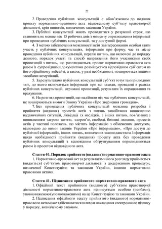 22
2. Проведення публічних консультацій є обов’язковим до подання
проекту нормативно-правового акта відповідному суб’єкту правотворчої
діяльності, крім винятків, визначених законами України.
3. Публічні консультації мають проводитися у розумний строк, що
становить не менше ніж 15 робочихднів з моменту оприлюднення інформації
про проведення публічних консультацій, та у доступній формі.
4. З метою забезпечення можливості всім заінтересованим особам взяти
участь у публічних консультаціях, інформація про форму, час та місце
проведення публічних консультацій, перелік питань, що включені до порядку
денного, порядок участі та спосіб направлення його учасниками своїх
пропозицій з питань, що розглядаються, проект нормативно-правового акта
разом із супровідними документами розміщується відповідним суб’єктом на
його офіційному вебсайті, а також, у разі необхідності, поширюється іншими
засобами комунікації.
5. Зарезультатами публічних консультацій суб’єктготує та оприлюднює
звіт, до якого включається інформація про всі заходи, проведені в рамках
публічних консультацій, отримані пропозиції, результати їх опрацювання та
врахування.
6. На розгляд пропозицій, що надійшли під час публічних консультацій,
не поширюються вимоги Закону України «Про звернення громадян».
7. Без проведення публічних консультацій можлива розробка і
прийняття (видання) проектів актів з питань запобігання виникненню
надзвичайних ситуацій, ліквідації їх наслідків, з інших питань, пов’язаних з
виникненням загрози життю, здоров’ю, свободі, безпеці людини, проектів
актів у частині положень, що містять інформацію з обмеженим доступом,
відповідно до вимог законів України «Про інформацію», «Про доступ до
публічної інформації», інших питань, визначених законодавством. Інформація
щодо необхідності прийняття (видання) проекту акта без проведення
публічних консультацій з відповідним обґрунтуванням оприлюднюється
разом із проектом відповідного акта.
Стаття40. Порядокприйняття(видання)нормативно-правовогоакта
1. Нормативно-правовийактза результатами його розглядуприймається
(видається) суб’єктом правотворчої діяльності з додержанням процедури,
визначеної Конституцією та законами України, іншими нормативно-
правовими актами.
Стаття 41. Підписання прийнятого нормативно-правового акта
1. Офіційний текст прийнятого (виданого) суб’єктом правотворчої
діяльності нормативно-правового акта підписується особою (особами),
уповноваженою(уповноваженими) на це Конституцією та законами України.
2. Підписання офіційного тексту прийнятого (виданого) нормативно-
правового актаможездійснюватися шляхом накладення електронного підпису
у порядку, визначеному законом.
 