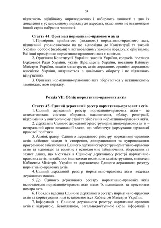 24
підлягають офіційному оприлюдненню і набирають чинності з дня їх
доведення в установленому порядку до адресата, якщо ними не встановлено
інший строк набрання чинності.
Стаття 44. Оригінал нормативно-правового акта
1. Примірник прийнятого (виданого) нормативно-правового акта,
підписаний уповноваженою на це відповідно до Конституції та законів
України особою(особами) у встановленому законом порядку, є оригіналом.
Всі інші примірники нормативно-правового акта є копіями.
2. Оригінали Конституції України, законів України, кодексів, постанов
Верховної Ради України, указів Президента України, постанов Кабінету
Міністрів України, наказів міністерств, актів державних органів є державною
власністю України, вилучаються з цивільного обороту і не підлягають
відчуженню.
3. Оригінал нормативно-правового акта зберігається у встановленому
законодавством порядку.
Розділ VII. Облік нормативно-правових актів
Стаття 45. Єдиний державний реєстр нормативно-правових актів
1. Єдиний державний реєстр нормативно-правових актів – це
автоматизована система збирання, накопичення, обліку, реєстрації,
підтримання у контрольному стані та зберігання нормативно-правових актів.
2. Держатель Єдиного державногореєструнормативно-правовихактів –
центральний орган виконавчої влади, що забезпечує формування державної
правової політики.
3. Адміністратор Єдиного державного реєстру нормативно-правових
актів здійснює заходи із створення, доопрацювання та супроводження
програмногозабезпечення Єдиногодержавногореєструнормативно-правових
актів та відповідає за технічне і технологічне забезпечення, збереження та
захист даних, що містяться в Єдиному державному реєстрі нормативно-
правовихактів, та здійснює інші заходитехнічного адміністрування, визначені
Кабінетом Міністрів України та держателем Єдиного державного реєстру
нормативно-правових актів.
4. Єдиний державний реєстр нормативно-правових актів ведеться
державною мовою.
5. До Єдиного державного реєстру нормативно-правових актів
включаються нормативно-правові акти після їх підписання та присвоєння
номера акта.
6. Порядок ведення Єдиного державного реєстру нормативно-правових
актів та користування ним встановлюється Кабінетом Міністрів України.
7. Інформація з Єдиного державного реєстру нормативно-правових
актів є відкритою, безоплатною, загальнодоступною (крім інформації з
 
