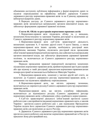 25
обмеженим доступом), публічною інформацією у формі відкритих даних та
підлягає оприлюдненню на офіційному вебсайті держателя Єдиного
державного реєстру нормативно-правових актів та на Єдиному державному
вебпорталі відкритих даних.
8. Порядок доступу до Єдиного державного реєстру нормативно-
правових актів визначається центральним органом виконавчої влади, що
забезпечує формування державної правової політики.
Стаття 46. Облік та реєстрація нормативно-правових актів
1. Нормативно-правові акти підлягають обліку та, у випадках,
визначених Конституцією та законами України, реєстрації та включенню до
Єдиного державного реєстру нормативно-правових актів.
2. Нормативно-правові акти суб’єктів правотворчої діяльності,
визначених пунктами 4, 5 частини другої статті 4 цього Закону, а також
нормативно-правові акти інших органів, необхідність реєстрації яких
передбачена законами України, підлягають реєстрації після проведення
обов’язковоїправової(юридичної)експертизи, яказдійснюється центральним
органом виконавчої влади, що забезпечує формування державної правової
політики, та включаються до Єдиного державного реєстру нормативно-
правових актів.
Порядок проведення правової (юридичної) експертизи зазначених
підзаконних нормативно-правовихактів, прийняття рішення про їх реєстрацію
або про відмову в такій реєстрації, присвоєння нормативно-правовим актам
номера реєстрації встановлюється Кабінетом Міністрів України.
3. Нормативно-правові акти, зазначені у частині другій цієї статті, не
включені до Єдиного державного реєстру нормативно-правових актів, є
нечинними і не підлягають офіційному оприлюдненню.
4. Нормативно-правові акти, що містять державну таємницю,
включаються до окремого розділу Єдиного державного реєстру нормативно-
правових актів.
Нормативно-правові акти, що містять службову інформацію,
включаються до відповідного розділу Єдиного державного реєстру
нормативно-правових актів з обмеженням «Для службового користування».
5. Суб’єкт правотворчої діяльності зобов’язаний протягом одного
робочогодня з дня прийняття (видання) нормативно-правовогоакта, а законів
України – протягом одного робочого дня з дня підписання Президентом
України подати його держателю Єдиного державного реєстру нормативно-
правових актів для включення до цього Реєстру.
6. Держатель Єдиного державного реєстру нормативно-правових актів
протягом одного робочого дня включає нормативно-правовий акт в Реєстр та
присвоює йому реєстраційний код.
 