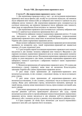 26
Розділ VIIІ. Дія нормативно-правового акта
Стаття 47. Дія нормативно-правового акта у часі
1. Дія нормативно-правового акта у часі – це застосування нормативно-
правового акта щодо фактів (дій, подій) чи суспільних відносин, що виникли
після набрання ним чинностіабо до набрання ним чинності і тривали на дату
набрання актом чинності. Дія нормативно-правового акта поширюється на
суспільні відносини, що виникли (тривають) після набрання ним чинності,
якщо інше не передбачено Конституцією чи законом України.
2. Дія нормативно-правового акта починається з моменту набрання ним
чинності і закінчується моментом припинення його дії.
3. Моментом набрання чинності нормативно-правовим актом є 0 годин
дня, наступного за датою офіційного опублікування (оприлюднення)
нормативно-правовогоакта, якщо інше не визначено Конституцією, законами
України або самим нормативно-правовим актом.
Якщо момент набрання чинностінормативно-правовим актом визначено
вказівкою на конкретну дату, такий нормативно-правовий акт вважається
чинним з 0 годин зазначеної дати.
4. У разі потреби окремі положення нормативно-правового акта можуть
вводитися в дію пізніше моменту набрання ним чинності. Введення в дію
окремих положень нормативно-правового акта не може передувати моменту
набрання чинностітаким актом. Положення нормативно-правового актащодо
строку та умов введення в дію інших положень нормативно-правового акта
набирають чинності одночасно з набранням чинності таким нормативно-
правовим актом.
5. Моментом припинення дії нормативно-правового актає 24 годинадня
відповідного строку (терміну), якщо інше не визначено Конституцією,
законами України або самим нормативно-правовим актом.
У разі якщо строк припинення дії нормативно-правового акта
визначається роками, то він спливає у відповідні місяць та число останнього
року строку.
У разі якщо строк припинення дії нормативно-правового акта
визначається місяцями, то він спливає у відповідне число останнього місяця
строку. Якщо дата закінчення строку, визначеного місяцями, припадає на
такий місяць, в якому немає відповідного числа, строкспливає в останній день
цього місяця.
У разі якщо припинення дії нормативно-правового акта здійснюється на
підставі рішення суб’єкта правотворчої діяльності або суду, строки
визначаються виходячи із строків набрання чинностівідповідним нормативно-
правовим актом, якими вводяться в дію рішення суб’єкта правотворчої
діяльності, або з моменту вступу в законну силу відповідного рішення суду.
6. Строк (термін) дії може бути визначено для всього нормативно-
правового акта або для окремих його положень.
 