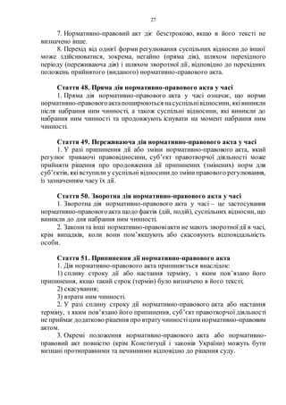 27
7. Нормативно-правовий акт діє безстроково, якщо в його тексті не
визначено інше.
8. Перехід від однієї форми регулювання суспільних відносин до іншої
може здійснюватися, зокрема, негайно (пряма дія), шляхом перехідного
періоду (переживаюча дія) і шляхом зворотної дії, відповідно до перехідних
положень прийнятого (виданого) нормативно-правового акта.
Стаття 48. Пряма дія нормативно-правового акта у часі
1. Пряма дія нормативно-правового акта у часі означає, що норми
нормативно-правовогоактапоширюються насуспільнівідносини, яківиникли
після набрання ним чинності, а також суспільні відносини, які виникли до
набрання ним чинності та продовжують існувати на момент набрання ним
чинності.
Стаття 49. Переживаюча дія нормативно-правового акта у часі
1. У разі припинення дії або зміни нормативно-правового акта, який
регулює триваючі правовідносини, суб’єкт правотворчої діяльності може
прийняти рішення про продовження дії припинених (змінених) норм для
суб’єктів, яківступили у суспільні відносинидо зміниправового регулювання,
із зазначенням часу їх дії.
Стаття 50. Зворотна дія нормативно-правового акта у часі
1. Зворотна дія нормативно-правового акта у часі – це застосування
нормативно-правовогоакта щодо фактів (дій, подій), суспільних відносин, що
виникли до дня набрання ним чинності.
2. Законита інші нормативно-правовіакти не мають зворотноїдії в часі,
крім випадків, коли вони пом’якшують або скасовують відповідальність
особи.
Стаття 51. Припинення дії нормативно-правового акта
1. Дія нормативно-правового акта припиняється внаслідок:
1) спливу строку дії або настання терміну, з яким пов’язано його
припинення, якщо такий строк (термін) було визначено в його тексті;
2) скасування;
3) втрати ним чинності.
2. У разі сплину строку дії нормативно-правового акта або настання
терміну, з яким пов’язано його припинення, суб’єкт правотворчої діяльності
не приймаєдодатково рішення про втратучинностіцим нормативно-правовим
актом.
3. Окремі положення нормативно-правового акта або нормативно-
правовий акт повністю (крім Конституції і законів України) можуть бути
визнані протиправними та нечинними відповідно до рішення суду.
 