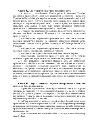 28
Стаття 52. Скасування нормативно-правового акта
1. У випадках, передбачених Конституцією і законами України,
нормативно-правовий акт може бути скасований за рішенням Президента
України, Кабінету Міністрів України, голови місцевої державної адміністрації
вищого рівня, інших суб’єктів владних повноважень, яким надано право
скасовувати нормативно-правові акти, а також суб’єктом правотворчої
діяльності. Скасованими можуть бути окремі положення нормативно-
правового акта, або нормативно-правовий акт повністю.
2. У рішенні про скасування нормативно-правового акта зазначаються
підстави для його скасування. Підставами для скасування нормативно-
правового акта є:
1) невідповідність нормативно-правового акта або його окремих
положень Конституції України (за винятком нормативно-правових актів,
стосовно якихпитання конституційності вирішується Конституційним Судом
України);
2) невідповідність нормативно-правового акта або його окремих
положень чинним міжнародним договорам України;
3) невідповідність нормативно-правового акта законам України;
4) невідповідність нормативно-правового акта або його окремих
положень нормативно-правовим актам, що мають вищу юридичну силу.
3. У разі скасування нормативно-правового акта дія нормативно-
правового акта або його окремих положень, що діяв (діяли) до прийняття
(видання) скасованого нормативно-правового акта, автоматично не
відновлюється. Суб’єкт правотворчої діяльностіможе прийняти рішення про
відновлення дії попереднього нормативно-правового акта або його окремих
положень, зазначившипро цеурішенні про скасування нормативно-правового
акта, або шляхом прийняття (видання) відповідного нормативно-правового
акта.
Стаття 53. Втрата чинності нормативно-правовим актом або
окремими його положеннями
1. Нормативно-правовий акт може бути визнаний таким, що втратив
чинність, за рішенням суб’єкта правотворчої діяльності, що його прийняв
(видав), або правонаступника такого суб’єкта. Можуть бути визнані такими,
що втратили чинність, окремі положення нормативно-правового акта, або
нормативно-правовий акт повністю.
2. Суб’єкт правотворчої діяльності, який прийняв (видав) нормативно-
правовийакт, або правонаступниктакого суб’єктаможеприйнятирішення про
визнання окремого положення нормативного-правовогоакта або нормативно-
правового актаповністютакими, що втратили чинність, якщо таким суб’єктом
встановлено, що:
1) нормативно-правовий акт не відповідає стану суспільних відносин у
певній сфері;
 