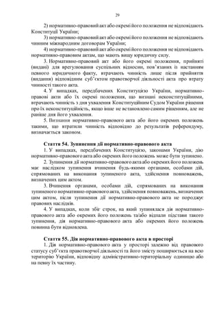 29
2) нормативно-правовийактабо окремійого положення не відповідають
Конституції України;
3) нормативно-правовийактабо окремійого положення не відповідають
чинним міжнародним договорам України;
4) нормативно-правовийактабо окремійого положення не відповідають
нормативно-правовим актам, що мають вищу юридичну силу.
3. Нормативно-правовий акт або його окремі положення, прийняті
(видані) для врегулювання суспільних відносин, пов’язаних із настанням
певного юридичного факту, втрачають чинність лише після прийняття
(видання) відповідним суб’єктом правотворчої діяльності акта про втрату
чинності такого акта.
4. У випадках, передбачених Конституцією України, нормативно-
правові акти або їх окремі положення, що визнані неконституційними,
втрачають чинність з дня ухвалення Конституційним Судом України рішення
про їх неконституційність, якщо інше не встановлено самим рішенням, але не
раніше дня його ухвалення.
5. Визнання нормативно-правового акта або його окремих положень
такими, що втратили чинність відповідно до результатів референдуму,
визначається законом.
Стаття 54. Зупинення дії нормативно-правового акта
1. У випадках, передбачених Конституцією, законами України, дію
нормативно-правовогоакта або окремих його положень може бути зупинено.
2. Зупинення дії нормативно-правовогоактаабо окремихйого положень
має наслідком зупинення вчинення будь-якими органами, особами дій,
спрямованих на виконання зупиненого акта, здійснення повноважень,
визначених цим актом.
3. Вчинення органами, особами дій, спрямованих на виконання
зупиненого нормативно-правовогоакта, здійснення повноважень, визначених
цим актом, після зупинення дії нормативно-правового акта не породжує
правових наслідків.
4. У випадках, коли збіг строк, на який зупинялася дія нормативно-
правового акта або окремих його положень та/або відпали підстави такого
зупинення, дія нормативно-правового акта або окремих його положень
повинна бути відновлена.
Стаття 55. Дія нормативно-правового акта в просторі
1. Дія нормативно-правового акта у просторі залежно від правового
статусу суб’єкта правотворчої діяльностіта його змісту поширюється на всю
територію України, відповідну адміністративно-територіальну одиницю або
на певну їх частину.
 