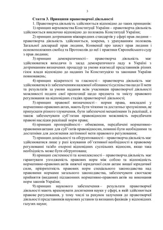 3
Стаття 3. Принципи правотворчої діяльності
1. Правотворчадіяльність здійснюється відповідно до таких принципів:
1) принцип верховенства Конституції України – правотворча діяльність
здійснюється виключно відповідно до положень Конституції України;
2) принцип дотримання міжнародних стандартів у сфері прав людини –
правотворча діяльність здійснюється, зокрема, з урахуванням положень
Загальної декларації прав людини, Конвенції про захист прав людини і
основоположних свобод та Протоколів до неї і практики Європейського суду
з прав людини;
3) принцип демократичності– правотворча діяльність має
здійснюватися виходячи із засад демократичного ладу в Україні з
дотриманням визначених процедур за умови взаємодії представників різних
гілок влади відповідно до наданих їм Конституцією та законами України
повноважень;
4) принцип відкритості та гласності – правотворча діяльність має
здійснюватися із забезпеченням належної обізнаностісуспільстващодо її мети
та результатів за умови надання всім учасникам правотворчої діяльності
можливості подати свої пропозиції щодо предмета та змісту правового
регулювання на відповідних стадіях правотворчої діяльності;
5) принцип правової визначеності – норми права, викладені у
нормативно-правовихактах, мають бути чіткими та достатньо зрозумілими, не
припускати різного тлумачення, бути забезпечені механізмами їх реалізації, а
також забезпечувати суб’єктам правовідносин можливість передбачати
правові наслідки реалізації норм права;
6) принцип пропорційності– обмеження, передбачені нормативно-
правовимиактами для суб’єктів правовідносин, повинні бути необхідними та
достатніми для досягнення легітимної мети правового регулювання;
7) принцип доцільності та обґрунтованості– правотворчадіяльність має
здійснюватися лише у разі існування об’єктивної необхідності в правовому
регулюванні та/або охороні відповідних суспільних відносин, якщо така
необхідність може бути обґрунтована;
8) принцип системності та комплексності – правотворча діяльність має
гарантувати узгодженість правових норм між собою та відповідність
нормативно-правових актів нижчої юридичної сили актам вищої юридичної
сили, пріоритетність правових норм спеціального законодавства над
правовими нормами загального законодавства, забезпечувати своєчасне
прийняття (видання) підзаконних нормативно-правових актів на виконання
норм законів України;
9) принцип наукового забезпечення – результати правотворчої
діяльності мають враховувати досягнення науки у сфері, в якій здійснюється
правове регулювання, у тому числі за рахунок залучення до правотворчої
діяльності представників наукових установ та визнанихфахівців у відповідних
галузях науки;
 
