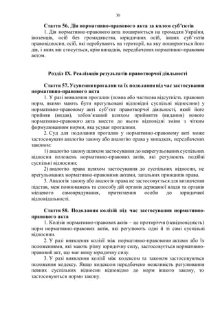 30
Стаття 56. Дія нормативно-правового акта за колом суб’єктів
1. Дія нормативно-правового акта поширюється на громадян України,
іноземців, осіб без громадянства, юридичних осіб, інших суб’єктів
правовідносин, осіб, які перебувають на території, на яку поширюється його
дія, і яких він стосується, крім випадків, передбачених нормативно-правовим
актом.
Розділ ІХ. Реалізація результатів правотворчої діяльності
Стаття 57. Усуненняпрогалин та їх подоланняпід час застосування
нормативно-правового акта
1. У разі виявлення прогалин (повна або часткова відсутність правових
норм, якими мають бути врегульовані відповідні суспільні відносини) у
нормативно-правовому акті суб’єкт правотворчої діяльності, який його
прийняв (видав), зобов’язаний шляхом прийняття (видання) нового
нормативно-правового акта внести до нього відповідні зміни з чітким
формулюванням норми, яка усуває прогалини.
2. Суд для подолання прогалин у нормативно-правовому акті може
застосовувати аналогію закону або аналогію права у випадках, передбачених
законом:
1) аналогію законушляхом застосування до неврегульованихсуспільних
відносин положень нормативно-правових актів, які регулюють подібні
суспільні відносини;
2) аналогію права шляхом застосування до суспільних відносин, не
врегульованих нормативно-правовими актами, загальних принципів права.
3. Аналогія закону або аналогія права не застосовуєтьсядля визначення
підстав, меж повноважень та способу дій органів державної влади та органів
місцевого самоврядування, притягнення особи до юридичної
відповідальності.
Стаття 58. Подолання колізій під час застосування нормативно-
правового акта
1. Колізія нормативно-правових актів – це протиріччя (невідповідність)
норм нормативно-правових актів, які регулюють одні й ті самі суспільні
відносини.
2. У разі виявлення колізії між нормативно-правовими актами або їх
положеннями, які мають різну юридичну силу, застосовується нормативно-
правовий акт, що має вищу юридичну силу.
3. У разі виявлення колізії між кодексом та законом застосовуються
положення кодексу. Якщо кодексом передбачено можливість регулювання
певних суспільних відносин відповідно до норм іншого закону, то
застосовуються норми закону.
 