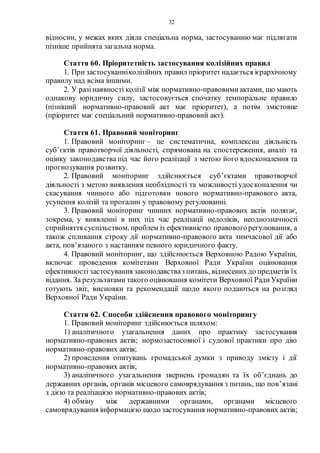 32
відносин, у межах яких діяла спеціальна норма, застосуванню має підлягати
пізніше прийнята загальна норма.
Стаття 60. Пріоритетність застосування колізійних правил
1. При застосуванніколізійних правил пріоритет надається ієрархічному
правилу над всіма іншими.
2. У разінаявності колізії між нормативно-правовими актами, що мають
однакову юридичну силу, застосовується спочатку темпоральне правило
(пізніший нормативно-правовий акт має пріоритет), а потім змістовне
(пріоритет має спеціальний нормативно-правовий акт).
Стаття 61. Правовий моніторинг
1. Правовий моніторинг – це систематична, комплексна діяльність
суб’єктів правотворчої діяльності, спрямована на спостереження, аналіз та
оцінку законодавства під час його реалізації з метою його вдосконалення та
прогнозування розвитку.
2. Правовий моніторинг здійснюється суб’єктами правотворчої
діяльності з метою виявлення необхідності та можливості удосконалення чи
скасування чинного або підготовки нового нормативно-правового акта,
усунення колізій та прогалин у правовому регулюванні.
3. Правовий моніторинг чинних нормативно-правових актів полягає,
зокрема, у виявленні в них під час реалізації недоліків, неоднозначності
сприйняття суспільством, проблем із ефективністю правовогорегулювання, а
також спливання строку дії нормативно-правового акта тимчасової дії або
акта, пов’язаного з настанням певного юридичного факту.
4. Правовий моніторинг, що здійснюється Верховною Радою України,
включає проведення комітетами Верховної Ради України оцінювання
ефективності застосування законодавстваз питань, віднесених до предметів їх
відання. За результатами такого оцінювання комітети Верховної РадиУкраїни
готують звіт, висновки та рекомендації щодо якого подаються на розгляд
Верховної Ради України.
Стаття 62. Способи здійснення правового моніторингу
1. Правовий моніторинг здійснюється шляхом:
1) аналітичного узагальнення даних про практику застосування
нормативно-правових актів; нормозастосовної і судової практики про дію
нормативно-правових актів;
2) проведення опитувань громадської думки з приводу змісту і дії
нормативно-правових актів;
3) аналітичного узагальнення звернень громадян та їх об’єднань до
державних органів, органів місцевого самоврядування з питань, що пов’язані
з дією та реалізацією нормативно-правових актів;
4) обміну між державними органами, органами місцевого
самоврядування інформацією щодо застосування нормативно-правових актів;
 