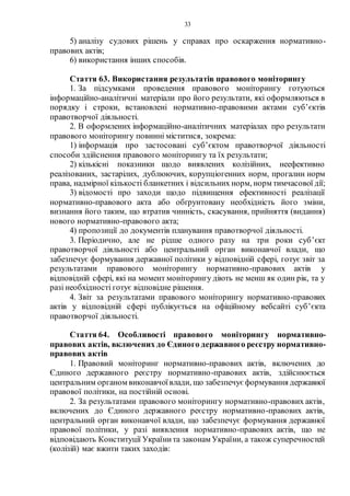 33
5) аналізу судових рішень у справах про оскарження нормативно-
правових актів;
6) використання інших способів.
Стаття 63. Використання результатів правового моніторингу
1. За підсумками проведення правового моніторингу готуються
інформаційно-аналітичні матеріали про його результати, які оформляються в
порядку і строки, встановлені нормативно-правовими актами суб’єктів
правотворчої діяльності.
2. В оформлених інформаційно-аналітичних матеріалах про результати
правового моніторингу повинні міститися, зокрема:
1) інформація про застосовані суб’єктом правотворчої діяльності
способи здійснення правового моніторингу та їх результати;
2) кількісні показники щодо виявлених колізійних, неефективно
реалізованих, застарілих, дублюючих, корупціогенних норм, прогалин норм
права, надмірної кількості бланкетних і відсильних норм, норм тимчасової дії;
3) відомості про заходи щодо підвищення ефективності реалізації
нормативно-правового акта або обґрунтовану необхідність його зміни,
визнання його таким, що втратив чинність, скасування, прийняття (видання)
нового нормативно-правового акта;
4) пропозиції до документів планування правотворчої діяльності.
3. Періодично, але не рідше одного разу на три роки суб’єкт
правотворчої діяльності або центральний орган виконавчої влади, що
забезпечує формування державної політики у відповідній сфері, готує звіт за
результатами правового моніторингу нормативно-правових актів у
відповідній сфері, які на момент моніторингу діють не менш як один рік, та у
разі необхідності готує відповідне рішення.
4. Звіт за результатами правового моніторингу нормативно-правових
актів у відповідній сфері публікується на офіційному вебсайті суб’єкта
правотворчої діяльності.
Стаття 64. Особливості правового моніторингу нормативно-
правових актів, включених до Єдиного державного реєстру нормативно-
правових актів
1. Правовий моніторинг нормативно-правових актів, включених до
Єдиного державного реєстру нормативно-правових актів, здійснюється
центральним органом виконавчоївлади, що забезпечує формування державної
правової політики, на постійній основі.
2. За результатами правового моніторингу нормативно-правових актів,
включених до Єдиного державного реєстру нормативно-правових актів,
центральний орган виконавчої влади, що забезпечує формування державної
правової політики, у разі виявлення нормативно-правових актів, що не
відповідають Конституції Українита законам України, а також суперечностей
(колізій) має вжити таких заходів:
 