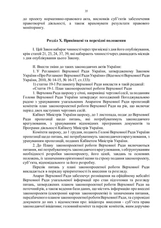 35
до проекту нормативно-правового акта, висновків суб’єктів забезпечення
правотворчої діяльності, а також враховувати результати правового
моніторингу.
Розділ Х. Прикінцеві та перехідні положення
І. Цей Законнабираєчинностічерез три місяціз дня його опублікування,
крім статей 21, 23, 24, 37, 39, які набирають чинностічерез дванадцять місяців
з дня опублікування цього Закону.
ІІ. Внести зміни до таких законодавчих актів України:
1. У Регламенті Верховної Ради України, затвердженому Законом
України«Про Регламент Верховної РадиУкраїни» (ВідомостіВерховної Ради
України, 2010, № 14-15, № 16-17, ст.133):
1) статтю 19-1 Регламенту Верховної Ради викласти в такій редакції:
«Стаття 19-1. План законопроектної роботи Верховної Ради
1. Верховна Рада щороку у січні, наприкінці черговоїсесії, за поданням
Голови Верховної Ради України затверджує погоджений Погоджувальною
радою з урахуванням узагальнених Апаратом Верховної Ради пропозицій
комітетів план законопроектної роботи Верховної Ради на рік, що включає
період двох наступних чергових сесій.
Кабінет Міністрів України щороку, до 1 листопада, подає до Верховної
Ради пропозиції щодо питань, які потребуватимуть законодавчого
врегулювання, з урахуванням відповідних програмних документів та
Програми діяльності Кабінету Міністрів України.
Комітети щороку, до 1 грудня, подають Голові Верховної Ради України
пропозиції щодо питань, які потребуватимуть законодавчоговрегулювання, з
урахуванням пропозицій, поданих Кабінетом Міністрів України.
2. До Плану законопроектної роботи Верховної Ради включаються
питання, які потребуватимуть законодавчоговрегулювання, з обґрунтуванням
необхідності розробки законопроекту, його цілей, завдань та основних
положень, із зазначенням орієнтовної назви та строку подання законопроекту,
суб’єкта, відповідального за його розробку.
Перелік питань у плані законопроектної роботи Верховної Ради
викладається в порядку пріоритетності їх внесення та розгляду.
Апарат Верховної Ради забезпечує розміщення на офіційному вебсайті
Верховної Ради узагальненої інформації про стан підготовки та розгляду
питань, затверджених планом законопроектної роботи Верховної Ради на
поточнийрік, а також ведення базиданих, що містить інформацію про внесені
законопроекти (електронні картки законопроектів) із зазначенням питання,
передбаченого планом законопроектноїроботиВерховної Ради, та супровідні
документи до них з відомостями про: ініціатора внесення – суб’єкта права
законодавчої ініціативи; головнийкомітет та перелік комітетів, яким доручено
 