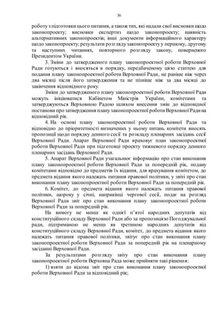 36
роботуз підготовкицього питання, атакож тих, які надали свої висновкищодо
законопроекту; висновки експертиз щодо законопроекту; наявність
альтернативних законопроектів; інші документи інформаційного характеру
щодо законопроекту;результати розглядузаконопроектуу першому, другому
та наступних читаннях, повторного розгляду закону, поверненого
Президентом України.
3. Зміни до затвердженого плану законопроектної роботи Верховної
Ради готуються і вносяться в порядку, передбаченому цією статтею для
подання плану законопроектної роботи Верховної Ради, не раніше ніж через
два місяці після його затвердження та не пізніше ніж за два місяці до
закінчення відповідного року.
Зміни до затвердженого плану законопроектної роботи Верховної Ради
можуть ініціюватися Кабінетом Міністрів України, комітетами та
затверджуються Верховною Радою шляхом внесення змін до відповідної
постанови про затвердження планузаконопроектної роботиВерховноїРадина
відповідний рік.
4. На основі плану законопроектної роботи Верховної Ради та
відповідно до пріоритетності визначених у ньому питань комітети вносять
пропозиції щодо порядку денного сесії та розкладу пленарних засідань сесії
Верховної Ради. Апарат Верховної Ради враховує план законопроектної
роботи Верховної Ради при підготовці проекту тижневого порядку денного
пленарних засідань Верховної Ради.
5. Апарат Верховної Ради узагальнює інформацію про стан виконання
плану законопроектної роботи Верховної Ради за попередній рік, подану
комітетами відповідно до предметів їх відання, для врахування комітетом, до
предмета відання якого належать питання правової політики, у звіті про стан
виконання плану законопроектної роботи Верховної Ради за попередній рік.
6. Комітет, до предмета відання якого належать питання правової
політики, щороку у січні, наприкінці чергової сесії, подає на розгляд
Верховної Ради звіт про стан виконання плану законопроектної роботи
Верховної Ради за попередній рік.
На вимогу не менш як однієї п’ятої народних депутатів від
конституційного складу Верховної Ради або за пропозицією Погоджувальної
ради, підтриманою не менш як третиною народних депутатів від
конституційного складу Верховної Ради, комітет, до предмета відання якого
належать питання правової політики, звітує про стан виконання плану
законопроектної роботи Верховної Ради за попередній рік на пленарному
засіданні Верховної Ради.
За результатами розгляду звіту про стан виконання плану
законопроектної роботи Верховна Рада може прийняти такі рішення:
1) взяти до відома звіт про стан виконання плану законопроектної
роботи Верховної Ради за відповідний рік;
 