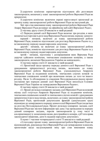 37
2) доручити комітетам першочергово підготувати або розглянути
законопроекти, визначені у плані законопроектної роботи Верховної Ради як
пріоритетні;
3) доручити комітетам включити окремі нерозглянуті пропозиції до
проекту плану законопроектної роботи Верховної Ради на наступний рік.
Звіт про стан виконання плану законопроектної роботи Верховної Ради
Апарат Верховної Ради розміщує на офіційному веб-сайті Верховної Ради»;
2) частину другу статті 20 викласти в такій редакції:
«2. Порядок денний сесії Верховної Ради включає три розділи, в яких
визначається черговість розглядуВерховною Радою питань порядку денного:
перший – питання, включені до плану законопроектної роботи
Верховної Ради, повністю підготовлені для розгляду Верховною Радою та у
встановленому порядку надані народним депутатам;
другий – питання, не включені до плану законопроектної роботи
Верховної Ради, повністю підготовлені для розгляду Верховною Радою та у
встановленому порядку надані народним депутатам;
третій – питання, підготовку і доопрацювання яких Верховна Рада
доручає здійснити комітетам, тимчасовим спеціальним комісіям, а також
законопроекти, визначені Президентом України як невідкладні»;
3) частину першу статті 21 викласти в такій редакції:
«1. Пропозиції щодо проекту порядку денного сесії Верховної Ради з
урахуванням пріоритетності розгляду питань, включених до плану
законопроектної роботи Верховної Ради, узагальнюються Апаратом
Верховної Ради за поданнями комітетів, тимчасових слідчих комісій та
тимчасових спеціальних комісій про включення питань до того чи іншого
розділу. Після їх обговорення та схвалення Погоджувальною радою проект
постанови про порядок денний сесії Верховної Ради вноситься Головою
Верховної Ради України на затвердження Верховною Радою»;
4) частину першу статті 24 викласти в такій редакції:
«1. Проект розкладупленарних засідань сесії Верховної Радина кожний
місяць сесії готується Апаратом Верховної Ради за поданнями комітетів,
тимчасовихспеціальних комісій та тимчасовихслідчих комісій з урахуванням
пріоритетності розглядупитань, включених до плану законопроектної роботи
Верховної Ради, пропозицій депутатських фракцій (депутатських груп)
відповідно до затвердженого порядкуденногосесії ВерховноїРадиіподається
на розгляд Погоджувальної ради. Проект розкладу пленарних засідань сесії
Верховної Радимає містити інформацію про день і час проведення та порядок
денний пленарних засідань, перелік законопроектів (у тому числі й
альтернативних) із зазначенням назви, реєстраційного номера, суб’єкта права
законодавчої ініціативи, дати їх надання народним депутатам»;
5) пункт 1 частини чотирнадцятої статті 73 викласти в такій редакції:
«1) погоджує проект плану законопроектної роботи Верховної Ради на
відповідний рік, рекомендуєйого Верховній Раді для затвердження та вносить
пропозицію щодо заслуховування звіту про стан виконання плану
 