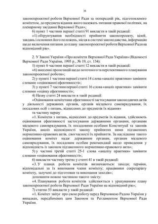 38
законопроектної роботи Верховної Ради за попередній рік, підготовленого
комітетом, до предмета відання якого належать питання правової політики, на
пленарному засіданні Верховної Ради»;
6) пункт 1 частини першої статті 91 викласти в такій редакції:
«1) обґрунтування необхідності прийняття законопроекту, цілей,
завдань і основнихйого положень, місця в системізаконодавства, інформацію
щодо включення питання до плану законопроектноїроботиВерховноїРадина
відповідний рік».
2. У Законі України «Про комітети Верховної Ради України» (Відомості
Верховної Ради України, 1995 р., № 19, ст. 134):
1) пункт 6 частини першої статті 12 викласти в такій редакції:
«6) внесенні пропозиційщодо поточноготаперспективного планування
законопроектної роботи»;
2) у пункті 1 частинипершої статті14 слова«аналізі практики» замінити
словами «оцінюванні ефективності»;
3) у пункті 7 частинипершої статті 16 слова«аналіз практики» замінити
словами «оцінку ефективності»;
4) Назву статті 24 викласти в такій редакції:
«Оцінювання комітетами ефективностізастосування законодавчихактів
у діяльності державних органів, органів місцевого самоврядування, їх
посадових осіб з питань, віднесених до предметів їх відання»
та частину першу
«1. Комітети з питань, віднесених до предметів їх відання, здійснюють
оцінювання ефективності застосування державними органами, органами
місцевого самоврядування, їх посадовими особами Конституції та законів
України, аналіз відповідності закону прийнятих ними підзаконних
нормативно-правових актів, своєчасності їх прийняття. За наслідками такого
оцінювання комітет надає державним органам, органам місцевого
самоврядування, їх посадовим особам рекомендації щодо приведення у
відповідність із законом підзаконного нормативно-правового акта»;
5) у частині третій статті 25-1 слова «аналізу практики» замінити
словами «оцінювання ефективності»;
6) викласти частину третю у статті 41 в такій редакції:
«3. У планах роботи комітетів визначаються: заходи; терміни,
відповідальні за їх виконання члени комітету; працівники секретаріату
комітету, залучені до підготовки та виконання заходів»;
доповнити новою частиною такого змісту:
«4. Планування роботи комітетів здійснюється з урахуванням плану
законопроектної роботи Верховної Ради України на відповідний рік»;
7) статтю 53 викласти у такій редакції:
«1. Комітет звітує про свою роботу перед Верховною Радою України у
випадках, передбачених цим Законом та Регламентом Верховної Ради
України.
 