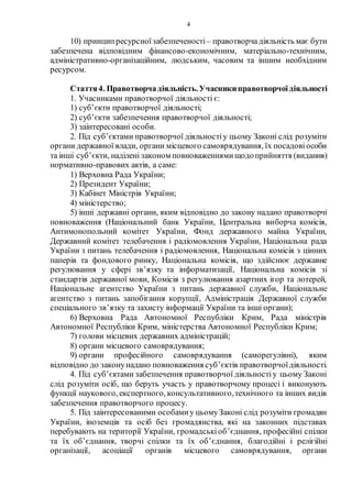 4
10) принципресурсноїзабезпеченості– правотворчадіяльність має бути
забезпечена відповідним фінансово-економічним, матеріально-технічним,
адміністративно-організаційним, людським, часовим та іншим необхідним
ресурсом.
Стаття4. Правотворчадіяльність.Учасникиправотворчоїдіяльності
1. Учасниками правотворчої діяльності є:
1) суб’єкти правотворчої діяльності;
2) суб’єкти забезпечення правотворчої діяльності;
3) заінтересовані особи.
2. Під суб’єктами правотворчої діяльностіу цьому Законі слід розуміти
органи державної влади, органи місцевого самоврядування, їх посадовіособи
та інші суб’єкти, наділені законом повноваженнямищодоприйняття (видання)
нормативно-правових актів, а саме:
1) Верховна Рада України;
2) Президент України;
3) Кабінет Міністрів України;
4) міністерство;
5) інші державні органи, яким відповідно до закону надано правотворчі
повноваження (Національний банк України, Центральна виборча комісія,
Антимонопольний комітет України, Фонд державного майна України,
Державний комітет телебачення і радіомовлення України, Національна рада
України з питань телебачення і радіомовлення, Національна комісія з цінних
паперів та фондового ринку, Національна комісія, що здійснює державне
регулювання у сфері зв’язку та інформатизації, Національна комісія зі
стандартів державної мови, Комісія з регулювання азартних ігор та лотерей,
Національне агентство України з питань державної служби, Національне
агентство з питань запобігання корупції, Адміністрація Державної служби
спеціального зв’язку та захисту інформації України та інші органи);
6) Верховна Рада Автономної Республіки Крим, Рада міністрів
Автономної Республіки Крим, міністерства Автономної Республіки Крим;
7) голови місцевих державних адміністрацій;
8) органи місцевого самоврядування;
9) органи професійного самоврядування (саморегулівні), яким
відповідно до законунадано повноваження суб’єктів правотворчоїдіяльності.
4. Під суб’єктами забезпечення правотворчої діяльностіу цьому Законі
слід розуміти осіб, що беруть участь у правотворчому процесі і виконують
функції наукового, експертного, консультативного,технічного та інших видів
забезпечення правотворчого процесу.
5. Під заінтересованими особамиу цьомуЗаконі слід розуміти громадян
України, іноземців та осіб без громадянства, які на законних підставах
перебувають на території України, громадськіоб’єднання, професійні спілки
та їх об’єднання, творчі спілки та їх об’єднання, благодійні і релігійні
організації, асоціації органів місцевого самоврядування, органи
 