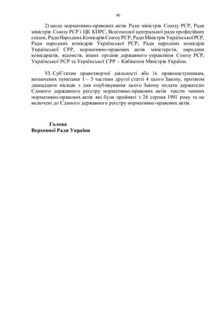 40
2) щодо нормативно-правових актів Ради міністрів Союзу РСР, Ради
міністрів Союзу РСР і ЦК КПРС, Всесоюзної центральної ради професійних
спілок, РадиНароднихКомісарів СоюзуРСР, РадиМіністрів УкраїнськоїРСР,
Ради народних комісарів Української РСР, Ради народних комісарів
Української СРР, нормативно-правових актів міністерств, народних
комісаріатів, відомств, інших органів державного управління Союзу РСР,
Української РСР та Української СРР – Кабінетом Міністрів України.
VI. Суб’єктам правотворчої діяльності або їх правонаступникам,
визначених пунктами 1 – 5 частини другої статті 4 цього Закону, протягом
дванадцяти місяців з дня опублікування цього Закону подати держателю
Єдиного державного реєстру нормативно-правових актів тексти чинних
нормативно-правових актів які були прийняті з 24 серпня 1991 року та не
включені до Єдиного державного реєстру нормативно-правових актів.
Голова
Верховної Ради України
 