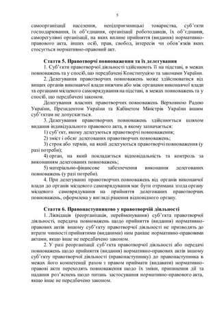 5
самоорганізації населення, непідприємницькі товариства, суб’єкти
господарювання, їх об’єднання, організації роботодавців, їх об’єднання,
саморегулівні організації, на яких вплине прийняття (видання) нормативно-
правового акта, інших осіб, прав, свобод, інтересів чи обов’язків яких
стосується нормативно-правовий акт.
Стаття 5. Правотворчі повноваження та їх делегування
1. Суб’єкти правотворчої діяльності здійснюють її на підставі, в межах
повноважень та у спосіб, що передбачені Конституцією та законами України.
2. Делегування правотворчих повноважень може здійснюватися від
вищих органів виконавчої влади нижчим або між органами виконавчої влади
та органами місцевого самоврядування на підставі, в межах повноважень та у
спосіб, що передбачені законом.
Делегування власних правотворчих повноважень Верховною Радою
України, Президентом України та Кабінетом Міністрів України іншим
суб’єктам не допускається.
3. Делегування правотворчих повноважень здійснюється шляхом
видання індивідуального правового акта, в якому зазначається:
1) суб’єкт, якому делегуються правотворчі повноваження;
2) зміст і обсяг делегованих правотворчих повноважень;
3) строк або термін, на який делегуються правотворчіповноваження (у
разі потреби);
4) орган, на який покладається відповідальність та контроль за
виконанням делегованих повноважень;
5) матеріально-фінансове забезпечення виконання делегованих
повноважень (у разі потреби).
4. При делегуванні правотворчих повноважень від органів виконавчої
влади до органів місцевого самоврядування має бути отримана згода органу
місцевого самоврядування на прийняття делегованих правотворчих
повноважень, оформлена у вигляді рішення відповідного органу.
Стаття 6. Правонаступництво у правотворчій діяльності
1. Ліквідація (реорганізація, перейменування) суб’єкта правотворчої
діяльності, передача повноважень щодо прийняття (видання) нормативно-
правових актів іншому суб’єкту правотворчої діяльності не призводять до
втрати чинності прийнятими (виданими) ним раніше нормативно-правовими
актами, якщо інше не передбачено законом.
2. У разі реорганізації суб’єкта правотворчої діяльності або передачі
повноважень щодо прийняття (видання) нормативно-правових актів іншому
суб’єкту правотворчої діяльності (правонаступнику) до правонаступника в
межах його компетенції разом з правом приймати (видавати) нормативно-
правові акти переходять повноваження щодо їх зміни, припинення дії та
надання роз’яснень щодо питань застосування нормативно-правового акта,
якщо інше не передбачено законом.
 