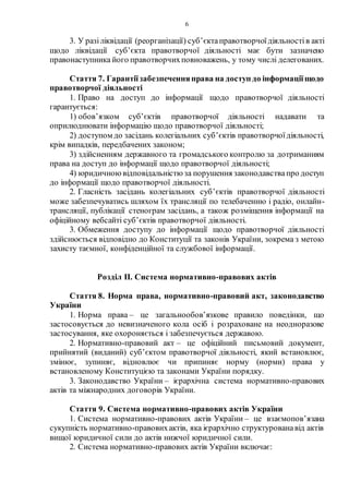 6
3. У разіліквідації (реорганізації) суб’єктаправотворчоїдіяльностів акті
щодо ліквідації суб’єкта правотворчої діяльності має бути зазначено
правонаступника його правотворчихповноважень, у тому числі делегованих.
Стаття 7. Гарантіїзабезпеченняправа на доступ до інформаціїщодо
правотворчої діяльності
1. Право на доступ до інформації щодо правотворчої діяльності
гарантується:
1) обов’язком суб’єктів правотворчої діяльності надавати та
оприлюднювати інформацію щодо правотворчої діяльності;
2) доступом до засідань колегіальних суб’єктів правотворчоїдіяльності,
крім випадків, передбачених законом;
3) здійсненням державного та громадського контролю за дотриманням
права на доступ до інформації щодо правотворчої діяльності;
4) юридичноювідповідальністю за порушення законодавствапро доступ
до інформації щодо правотворчої діяльності.
2. Гласність засідань колегіальних суб’єктів правотворчої діяльності
може забезпечуватись шляхом їх трансляції по телебаченню і радіо, онлайн-
трансляції, публікації стенограм засідань, а також розміщення інформації на
офіційному вебсайті суб’єктів правотворчої діяльності.
3. Обмеження доступу до інформації щодо правотворчої діяльності
здійснюється відповідно до Конституції та законів України, зокрема з метою
захисту таємної, конфіденційної та службової інформації.
Розділ ІІ. Система нормативно-правових актів
Стаття 8. Норма права, нормативно-правовий акт, законодавство
України
1. Норма права – це загальнообов’язкове правило поведінки, що
застосовується до невизначеного кола осіб і розраховане на неодноразове
застосування, яке охороняється і забезпечується державою.
2. Нормативно-правовий акт – це офіційний письмовий документ,
прийнятий (виданий) суб’єктом правотворчої діяльності, який встановлює,
змінює, зупиняє, відновлює чи припиняє норму (норми) права у
встановленому Конституцією та законами України порядку.
3. Законодавство України – ієрархічна система нормативно-правових
актів та міжнародних договорів України.
Стаття 9. Система нормативно-правових актів України
1. Система нормативно-правових актів України – це взаємопов’язана
сукупність нормативно-правовихактів, яка ієрархічно структурованавід актів
вищої юридичної сили до актів нижчої юридичної сили.
2. Система нормативно-правових актів України включає:
 
