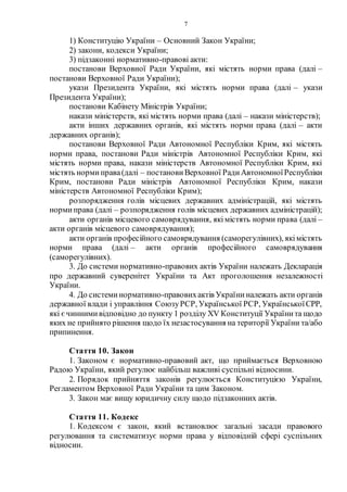 7
1) Конституцію України – Основний Закон України;
2) закони, кодекси України;
3) підзаконні нормативно-правові акти:
постанови Верховної Ради України, які містять норми права (далі –
постанови Верховної Ради України);
укази Президента України, які містять норми права (далі – укази
Президента України);
постанови Кабінету Міністрів України;
накази міністерств, які містять норми права (далі – накази міністерств);
акти інших державних органів, які містять норми права (далі – акти
державних органів);
постанови Верховної Ради Автономної Республіки Крим, які містять
норми права, постанови Ради міністрів Автономної Республіки Крим, які
містять норми права, накази міністерств Автономної Республіки Крим, які
містять нормиправа(далі – постанови Верховної РадиАвтономноїРеспубліки
Крим, постанови Ради міністрів Автономної Республіки Крим, накази
міністерств Автономної Республіки Крим);
розпорядження голів місцевих державних адміністрацій, які містять
нормиправа (далі – розпорядження голів місцевих державних адміністрацій);
акти органів місцевого самоврядування, якімістять норми права (далі –
акти органів місцевого самоврядування);
акти органів професійного самоврядування (саморегулівних), якімістять
норми права (далі – акти органів професійного самоврядування
(саморегулівних).
3. До системи нормативно-правових актів України належать Декларація
про державний суверенітет України та Акт проголошення незалежності
України.
4. До системинормативно-правовихактів України належать акти органів
державної влади і управління СоюзуРСР, Української РСР, УкраїнськоїСРР,
які єчиннимивідповідно до пункту 1 розділу XV Конституції Українита щодо
яких не прийнято рішення щодо їх незастосування на території України та/або
припинення.
Стаття 10. Закон
1. Законом є нормативно-правовий акт, що приймається Верховною
Радою України, який регулює найбільш важливі суспільні відносини.
2. Порядок прийняття законів регулюється Конституцією України,
Регламентом Верховної Ради України та цим Законом.
3. Закон має вищу юридичну силу щодо підзаконних актів.
Стаття 11. Кодекс
1. Кодексом є закон, який встановлює загальні засади правового
регулювання та систематизує норми права у відповідній сфері суспільних
відносин.
 