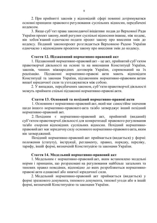 8
2. При прийнятті законів у відповідній сфері повинні дотримуватися
основні принципи правового регулювання суспільних відносин, передбачені
кодексом.
3. Якщо суб’єкт права законодавчої ініціативи подав до Верховної Ради
України проект закону, який регулює суспільні відносини інакше, ніж кодекс,
він зобов’язаний одночасно подати проект закону про внесення змін до
кодексу. Поданий законопроект розглядається Верховною Радою України
одночасно з відповідним проектом закону про внесення змін до кодексу.
Стаття 12. Підзаконний нормативно-правовий акт
1. Підзаконний нормативно-правовийакт – це акт, прийнятий суб’єктом
правотворчої діяльності на основі та на виконання Конституції України,
законів, чинних міжнародних договорів України, спрямований на їх
реалізацію. Підзаконні нормативно-правові акти мають відповідати
Конституції та законам України, підзаконним нормативно-правовим актам
вищої юридичної сили та узгоджуватися між собою.
2. У випадках, передбачених законом, суб’єкти правотворчої діяльності
можуть приймати спільні підзаконні нормативно-правові акти.
Стаття 13. Основний та похідний нормативно-правові акти
1. Основним є нормативно-правовий акт, який має самостійне значення
щодо іншого нормативно-правового акта та/або затверджує інший похідний
нормативно-правовий акт.
2. Похідним є нормативно-правовий акт, прийнятий (виданий)
суб’єктом правотворчої діяльності для конкретизації правового регулювання
та/або охорони відповідних суспільних відносин. Похідний нормативно-
правовийакт має юридичнусилу основного нормативно-правовогоакта, яким
він затверджений.
Похідний нормативно-правовий акт приймається (видається) у формі:
положення (статуту), інструкції, регламенту, правил, порядку, переліку,
тарифу, іншій формі, визначеній Конституцією та законами України.
Стаття 14. Модельний нормативно-правовий акт
1. Модельним є нормативно-правовий акт, яким встановлено модельні
норми і принципи, що розраховані на регулювання найбільш загальних та
типових правил поведінки, відповідно до яких розробляються нормативно-
правові акти однакової або нижчої юридичної сили.
2. Модельний нормативно-правовий акт приймається (видається) у
формі зразкового документа, типового документа, типової угоди або в іншій
формі, визначеній Конституцією та законами України.
 