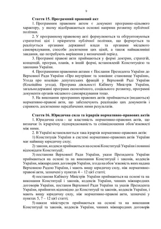 9
Стаття 15. Програмний правовий акт
1. Програмним правовим актом є документ програмно-цільового
характеру, у якому відображаються основні напрями розвитку публічної
політики.
2. У програмному правовому акті формулюються та обґрунтовуються
стратегічні цілі і пріоритети публічної політики, що формується та
реалізується органами державної влади та органами місцевого
самоврядування, способи досягнення цих цілей, а також найважливіші
завдання, що потребують вирішення у визначений період.
3. Програмні правові акти приймаються у формі доктрин, стратегій,
концепцій, програм, планів, в іншій формі, встановленій Конституцією та
законами України.
4. Програмними правовими актами є Послання Президента України до
Верховної Ради України «Про внутрішнє та зовнішнє становище України»,
Угода про коаліцію депутатських фракцій у Верховній Раді України
(Коаліційна угода), Програма діяльності Кабінету Міністрів України,
загальнодержавні програми економічного, соціального розвитку, програмні
документи органів місцевого самоврядування тощо.
5. На виконання програмних правових актів приймаються (видаються)
нормативно-правові акти, що забезпечують реалізацію цих документів і
сприяють досягненню передбачених ними результатів.
Стаття 16. Юридична сила та ієрархія нормативно-правових актів
1. Юридична сила – це властивість нормативно-правових актів, що
визначає їх ієрархічну підпорядкованість та співвідношення обов’язковості
між ними.
2. В Україні встановлюється така ієрархія нормативно-правових актів:
1) Конституція України в системі нормативно-правових актів України
має найвищу юридичну силу;
2) закони, кодексиприймаються наосновіКонституції Україниіповинні
відповідати Конституції;
3) постанови Верховної Ради України, укази Президента України
приймаються на основі та на виконання Конституції і законів, кодексів
України, міжнародних договорів України, згоданаобов’язковість якихнадана
Верховною Радою України, і мають вищу юридичну силу, ніж нормативно-
правові акти, зазначені у пунктах 4 – 12 цієї статті;
4) постанови Кабінету Міністрів України приймаються на основі та на
виконання Конституції і законів, кодексів України, чинних міжнародних
договорів України, постанов Верховної Ради України та указів Президента
України, прийнятих відповідно до Конституції та законів, кодексів України, і
мають вищу юридичну силу, ніж нормативно-правові акти, зазначені у
пунктах 5, 7 – 12 цієї статті;
5) накази міністерств приймаються на основі та на виконання
Конституції та законів, кодексів України, чинних міжнародних договорів
 