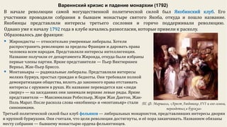 Вареннский кризис и падение монархии (1792)
Однако уже к началу 1792 года в клубе начались разногласия, которые привели к расколу.
Образовалось две фракции:
В начале революции самой могущественной политической силой был Якобинский клуб. Его
участники проводили собрания в бывшем монастыре святого Якоба, откуда и пошло название.
Якобинцы представляли интересы третьего сословия и горячо поддерживали революцию.
 Жирондисты — относительно умеренные либералы. Хотели
распространить революцию за пределы Франции и даровать права
человека всем народам. Представляли интересы интеллигенции.
Название получили от департамента Жиронда, откуда были избраны
первые члены партии. Яркие представители — Пьер Виктюрниен
Верньо, Жак-Пьер Бриссо.
 Монтаньяры — радикальные либералы. Представляли интересы
мелких буржуа, простых граждан и бедноты. Они требовали полной
демократизации общества, вплоть до законного права отстаивать
интересы с оружием в руках. Их название переводится как «люди
сверху» — на заседаниях они занимали верхние левые ряды. Яркие
представители — Максимилиан Робеспьер, Жорж Жак Дантон, Жан-
Поль Марат. После раскола слова «якобинец» и «монтаньяр» стали
синонимами.
Третьей политической силой был клуб фельянов — либеральных монархистов, представлявших интересы дворян
и крупной буржуазии. Они считали, что цели революции достигнуты, и её пора заканчивать. Названием обязаны
месту собрания — бывшему монастырю ордена фельянтинцев.
Т. Ф. Маршалл, «Арест Людовика XVI и его семьи,
переодетых в буржуа»
 