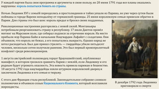 У каждой партии была своя программа и аргументы в свою пользу, но 20 июня 1791 года все планы оказались
нарушены: король попытался бежать из страны.
Ночью Людовик XVI с семьёй переоделись в простолюдинов и тайно уехали из Парижа, но уже через сутки были
пойманы в городе Варенн неподалёку от германской границы. 25 июня королевскую семью привезли обратно в
Париж. Для страны это был шок: король предал и бросил своих подданных.
Революционные настроения разгорелись с новой силой. Монтаньяры
потребовали реорганизовать страну в республику. 17 июля Дантон провёл
митинг на Марсовом поле, где собирал подписи за отречение короля. На место
прибыли мэр Парижа Байи и начальник Нацгвардии Лафайет с солдатами. Они
объявили, что король не бежал, а его попытались выкрасть. Однако народ не
хотел расходиться. Был дан приказ стрелять — гвардейцы убили пятьдесят
человек, несколько сотен получили ранения. Это был первый кровопролитный
конфликт среди революционеров.
1 августа австрийский полководец герцог Брауншвейгский, опубликовал
манифест, в котором грозился сравнять Париж с землёй, если Людовику и его
родным будет угрожать опасность. Эта новость привела парижан в бешенство.
10 августа 1792 года нацгвардейцы взяли штурмом королевский дворец и
заключили Людовика и его семью в тюрьму.
С этого дня Франция стала республикой. Законодательное собрание сложило
полномочия и объявило созыв Национального Конвента, который возглавили
жирондисты.
В декабре 1792 года Людовика
приговорили к смерти
 