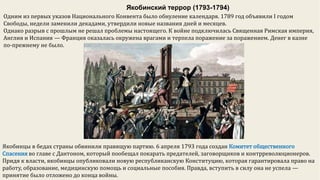 Якобинский террор (1793-1794)
Одним из первых указов Национального Конвента было обнуление календаря. 1789 год объявили I годом
Свободы, недели заменили декадами, утвердили новые названия дней и месяцев.
Однако разрыв с прошлым не решал проблемы настоящего. К войне подключилась Священная Римская империя,
Англия и Испания — Франция оказалась окружена врагами и терпела поражение за поражением. Денег в казне
по-прежнему не было.
Якобинцы в бедах страны обвинили правящую партию. 6 апреля 1793 года создан Комитет общественного
Спасения во главе с Дантоном, который пообещал покарать предателей, заговорщиков и контрреволюционеров.
Придя к власти, якобинцы опубликовали новую республиканскую Конституцию, которая гарантировала право на
работу, образование, медицинскую помощь и социальные пособия. Правда, вступить в силу она не успела —
принятие было отложено до конца войны.
 