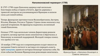 Наполеоновский переворот (1799)
В 1797–1798 годах Наполеон одержал ещё несколько
блестящих побед в Сирии и Египте. Другие державы с
тревогой смотрели на усиливающуюся Францию и копили
силы для новой войны.
Теперь французам противостояли Великобритания, Австрия,
Италия, Швеция, Россия и Турция. Страна снова оказалась под
угрозой вторжения. Но французы надеялись на военный
гений Наполеона.
Осенью 1799 года несколько членов Директории решили
устроить заговор против своих оппонентов и обратились к
Наполеону за военной поддержкой. Молодой генерал понял,
что пробил его час.
10 ноября 1799 года он в сопровождении солдат явился на
заседание Совета пятисот и заставил его передать власть
трём консулам, одним из которых Бонапарт назначил себя. На
этом событии Великая Французская революция окончилась. Франсуа Бушо, «Наполеон Бонапарт в
Совете пятисот»
 